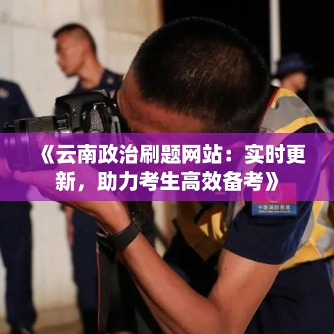 《云南政治刷题网站：实时更新，助力考生高效备考》