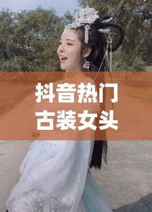 抖音热门古装女头，抖音美女古装 