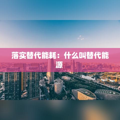 落实替代能耗：什么叫替代能源 
