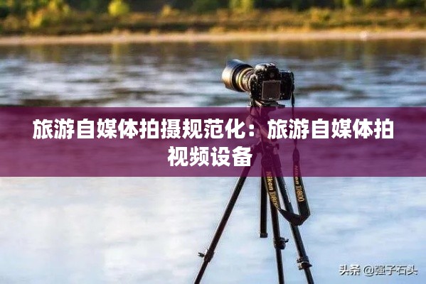 旅游自媒体拍摄规范化：旅游自媒体拍视频设备 