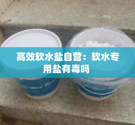 高效软水盐自营：软水专用盐有毒吗 