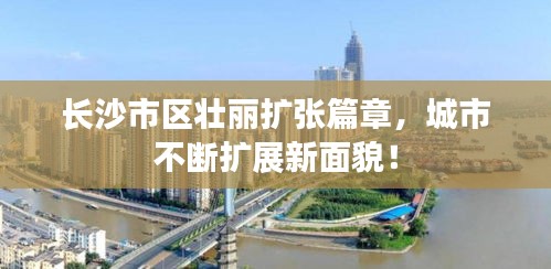 长沙市区壮丽扩张篇章，城市不断扩展新面貌！