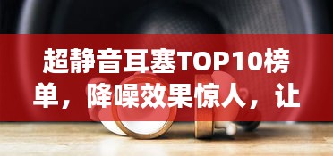 超静音耳塞TOP10榜单，降噪效果惊人，让你享受宁静世界！