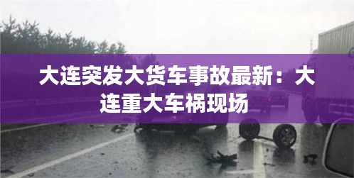 大连突发大货车事故最新：大连重大车祸现场 