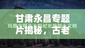 甘肃永昌专题片揭秘，古老文明的璀璨瑰宝探索之旅