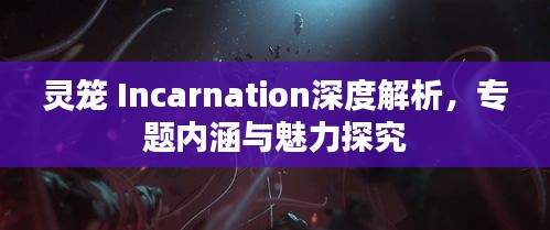 灵笼 Incarnation深度解析，专题内涵与魅力探究