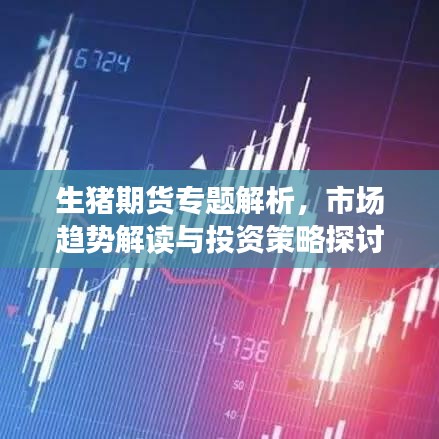 生猪期货专题解析，市场趋势解读与投资策略探讨