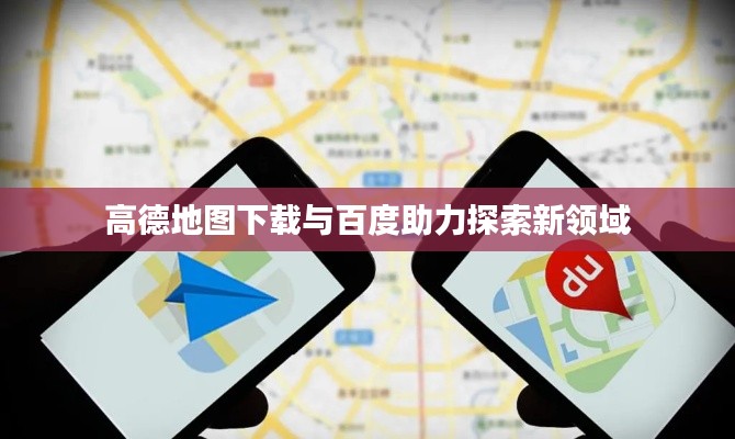 高德地图下载与百度助力探索新领域