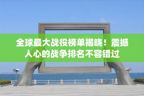 全球最大战役榜单揭晓！震撼人心的战争排名不容错过
