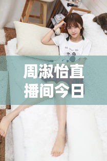 周淑怡直播间今日独家爆料，不容错过的最新动态！