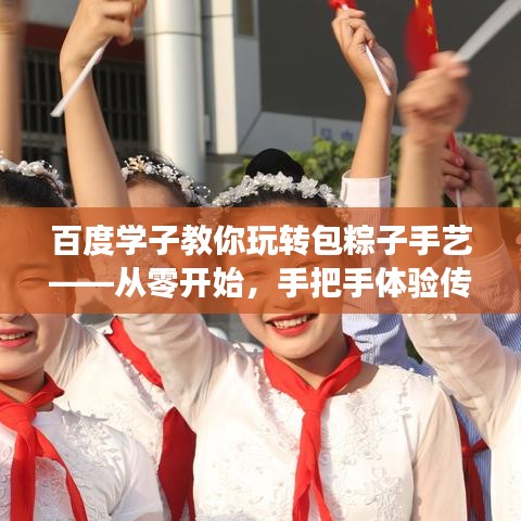 百度学子教你玩转包粽子手艺——从零开始，手把手体验传统厨艺课堂