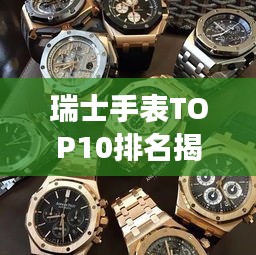 瑞士手表TOP10排名揭晓，精湛技艺与卓越品质的魅力展现