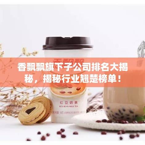 香飘飘旗下子公司排名大揭秘，揭秘行业翘楚榜单！