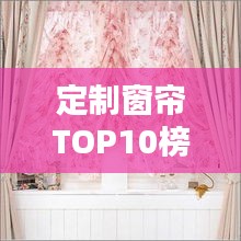 定制窗帘TOP10榜单，为您定制专属居家氛围！