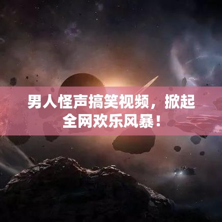 男人怪声搞笑视频，掀起全网欢乐风暴！