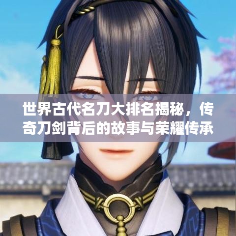 世界古代名刀大排名揭秘，传奇刀剑背后的故事与荣耀传承！