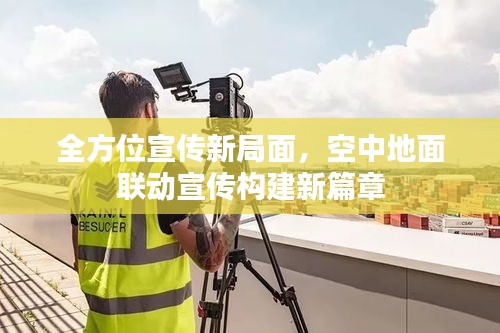 全方位宣传新局面，空中地面联动宣传构建新篇章