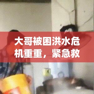 大哥被困洪水危机重重，紧急救援刻不容缓！