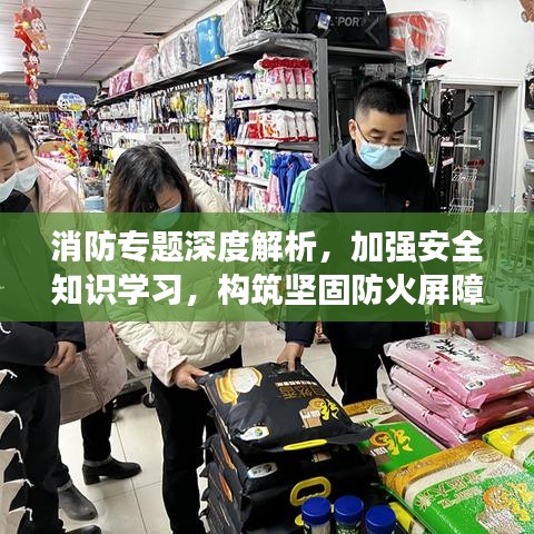 消防专题深度解析，加强安全知识学习，构筑坚固防火屏障