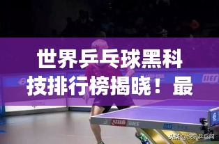世界乒乓球黑科技排行榜揭晓！最新技术助力选手勇夺桂冠