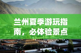 兰州夏季游玩指南，必体验景点全攻略！