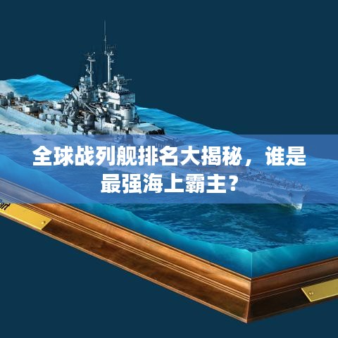 全球战列舰排名大揭秘，谁是最强海上霸主？