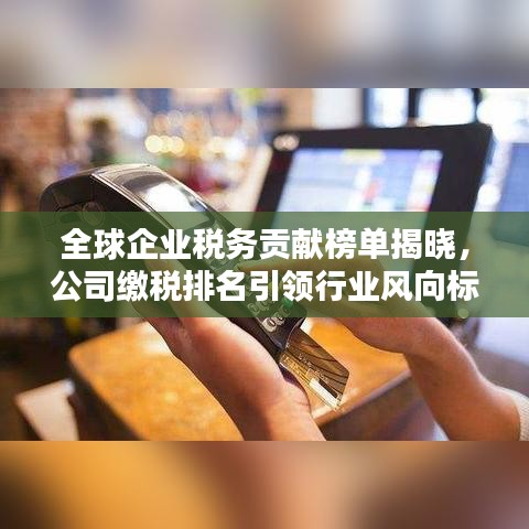 全球企业税务贡献榜单揭晓，公司缴税排名引领行业风向标