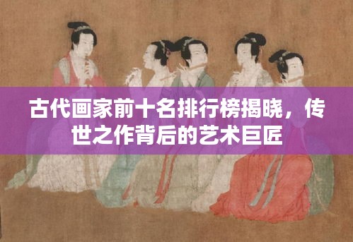古代画家前十名排行榜揭晓，传世之作背后的艺术巨匠