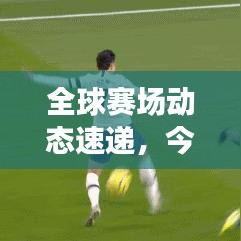 全球赛场动态速递，今日足球热点与热议话题全解析