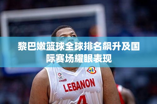 黎巴嫩篮球全球排名飙升及国际赛场耀眼表现