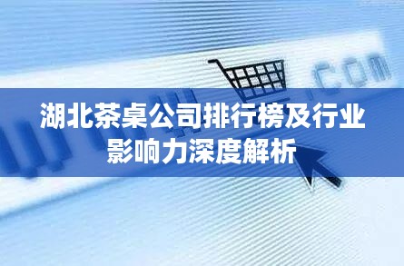 湖北茶桌公司排行榜及行业影响力深度解析