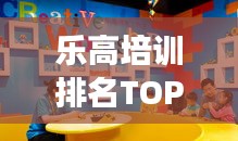 乐高培训排名TOP10，激发儿童创造力的乐园探索之旅