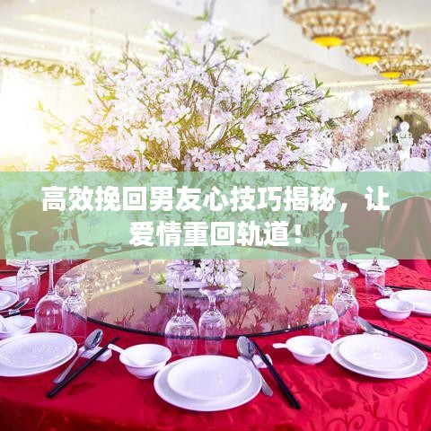 高效挽回男友心技巧揭秘，让爱情重回轨道！