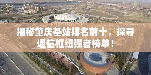 揭秘肇庆基站排名前十，探寻通信枢纽强者榜单！